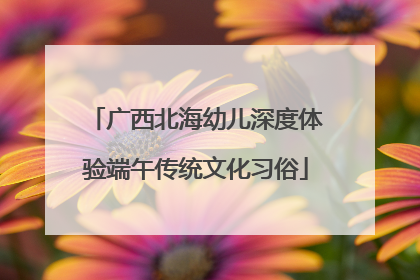 广西北海幼儿深度体验端午传统文化习俗