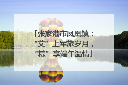 张家港市凤凰镇：“艾”上军旅岁月，“粽”享端午温情