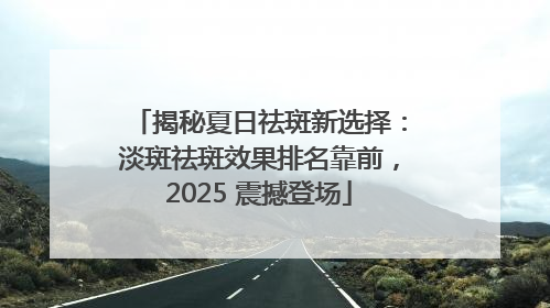 揭秘夏日祛斑新选择：淡斑祛斑效果排名靠前，2025 震撼登场
