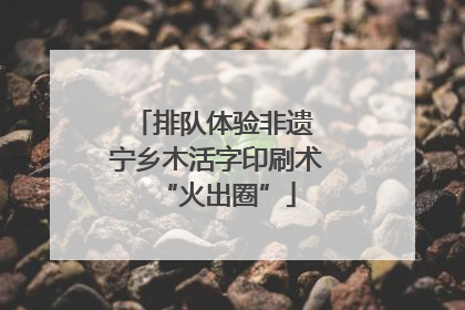 排队体验非遗 宁乡木活字印刷术“火出圈”
