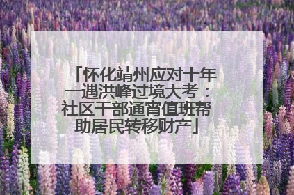 怀化靖州应对十年一遇洪峰过境大考：社区干部通宵值班帮助居民转移财产