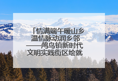 情满端午暖山乡 温情脉动润乡邻——鸬鸟镇新时代文明实践街区绘就文化共富新图景