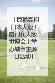 惊艳亮相日本大阪！厦门在大阪世博会上举办城市主题日活动