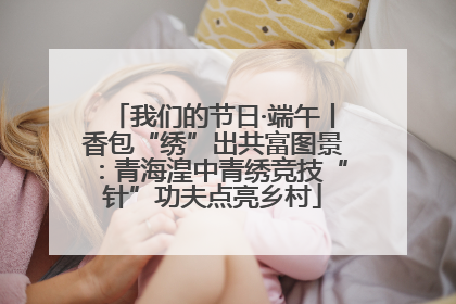 我们的节日·端午丨香包“绣”出共富图景:青海湟中青绣竞技“针”功夫点亮乡村