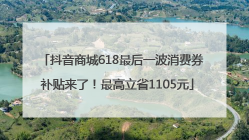 抖音商城618最后一波消费券补贴来了！最高立省1105元