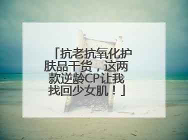 抗老抗氧化护肤品干货，这两款逆龄CP让我找回少女肌！
