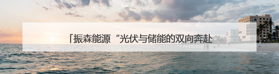 振森能源“光伏与储能的双向奔赴”，能源界最甜CP的绿色情书！