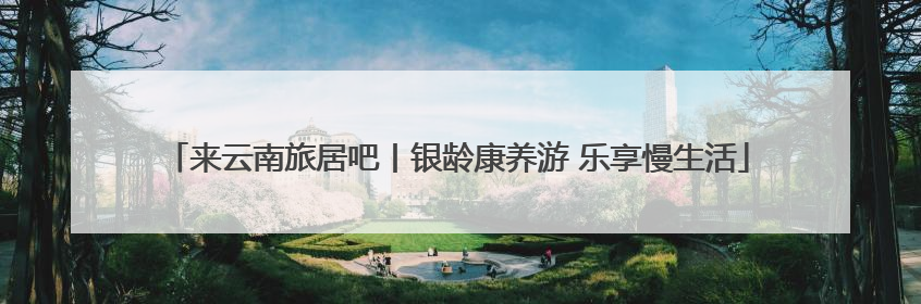 来云南旅居吧丨银龄康养游 乐享慢生活