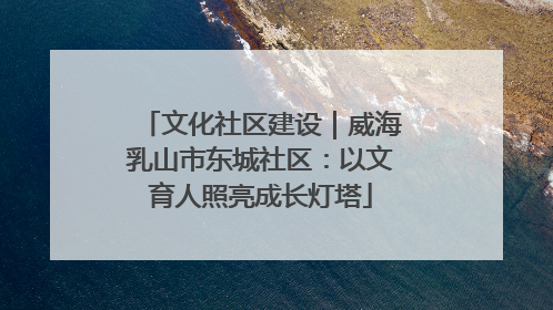 文化社区建设｜威海乳山市东城社区：以文育人照亮成长灯塔