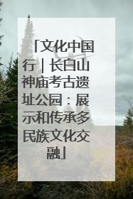 文化中国行｜长白山神庙考古遗址公园：展示和传承多民族文化交融