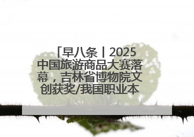 早八条丨2025中国旅游商品大赛落幕，吉林省博物院文创获奖/我国职业本科高校加速扩容
