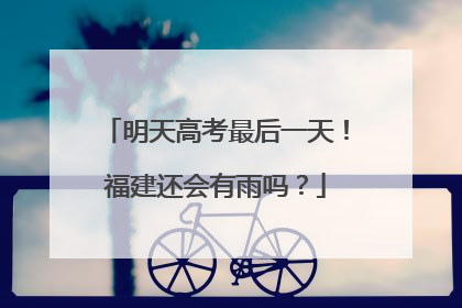明天高考最后一天！福建还会有雨吗？