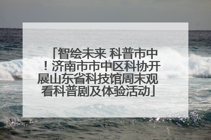 智绘未来 科普市中！济南市市中区科协开展山东省科技馆周末观看科普剧及体验活动