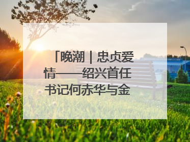 晚潮｜忠贞爱情——绍兴首任书记何赤华与金世桢的故事