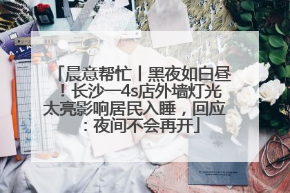晨意帮忙丨黑夜如白昼！长沙一4s店外墙灯光太亮影响居民入睡，回应：夜间不会再开