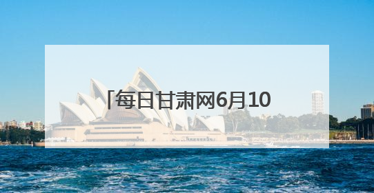 每日甘肃网6月10日甘肃热点新闻回顾