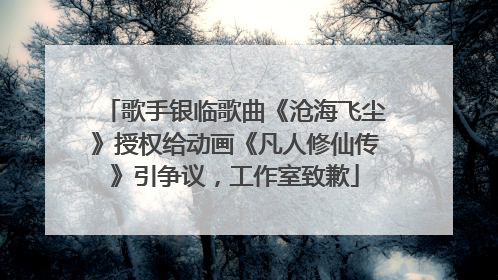 歌手银临歌曲《沧海飞尘》授权给动画《凡人修仙传》引争议，工作室致歉