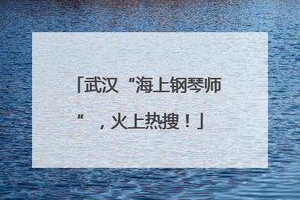 武汉“海上钢琴师”，火上热搜！