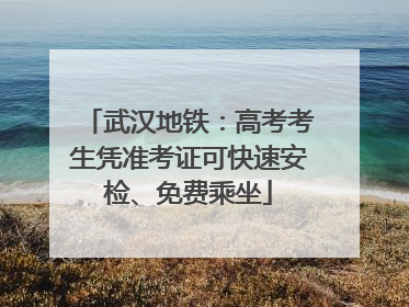 武汉地铁：高考考生凭准考证可快速安检、免费乘坐
