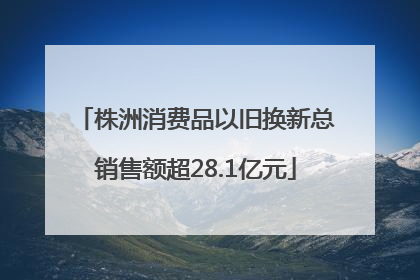 株洲消费品以旧换新总销售额超28.1亿元