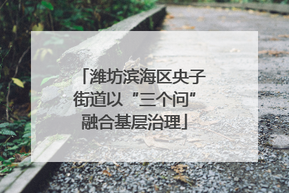 潍坊滨海区央子街道以“三个问”融合基层治理