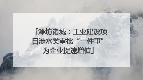 潍坊诸城：工业建设项目涉水类审批“一件事” 为企业提速增值