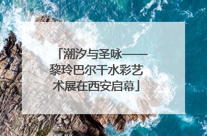 潮汐与圣咏——黎玲巴尔干水彩艺术展在西安启幕