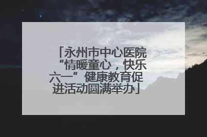 永州市中心医院“情暖童心，快乐六一”健康教育促进活动圆满举办
