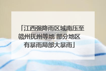 江西强降雨区域南压至赣州抚州等地 部分地区有暴雨局部大暴雨