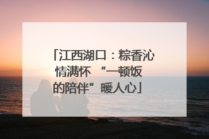 江西湖口：粽香沁 情满怀 “一顿饭的陪伴”暖人心