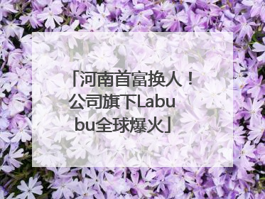 河南首富换人！公司旗下Labubu全球爆火