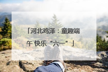 河北鸡泽：童趣端午 快乐“六一”