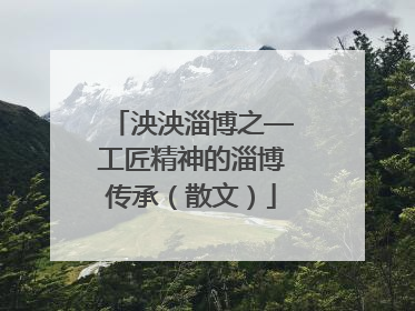 泱泱淄博之—工匠精神的淄博传承（散文）