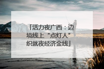 活力夜广西：边境线上“点灯人”织就夜经济金线