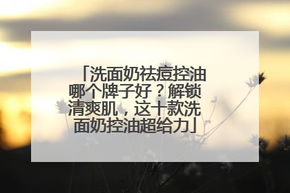 洗面奶祛痘控油哪个牌子好？解锁清爽肌，这十款洗面奶控油超给力