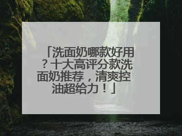 洗面奶哪款好用？十大高评分款洗面奶推荐，清爽控油超给力！