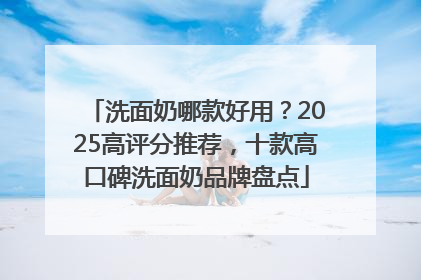 洗面奶哪款好用？2025高评分推荐，十款高口碑洗面奶品牌盘点