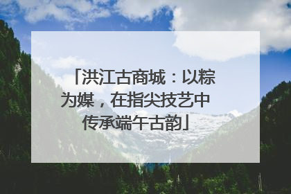 洪江古商城：以粽为媒，在指尖技艺中传承端午古韵