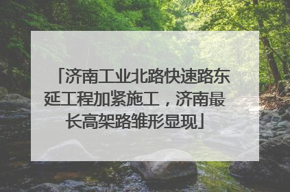 济南工业北路快速路东延工程加紧施工，济南最长高架路雏形显现