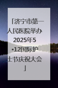 济宁市第一人民医院举办2025年5•12国际护士节庆祝大会