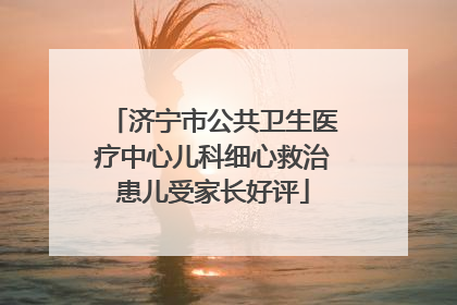 济宁市公共卫生医疗中心儿科细心救治患儿受家长好评