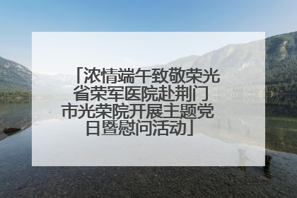 浓情端午致敬荣光 省荣军医院赴荆门市光荣院开展主题党日暨慰问活动