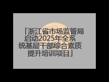 浙江省市场监管局启动2025年全系统基层干部综合素质提升培训项目