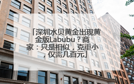 深圳水贝黄金出现黄金版Labubu？商家：只是相似，克重小，仅需几百元