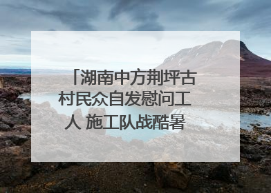 湖南中方荆坪古村民众自发慰问工人 施工队战酷暑攻坚项目