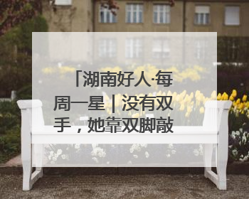 湖南好人·每周一星｜没有双手，她靠双脚敲出一年千万业务标书