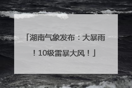 湖南气象发布：大暴雨！10级雷暴大风！