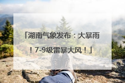 湖南气象发布：大暴雨！7-9级雷暴大风！
