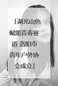 湖光山色赋能青春赛道 洛阳市青年户外协会成立