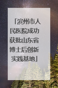 滨州市人民医院成功获批山东省博士后创新实践基地